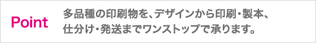 多品種の印刷物を、デザインから印刷・製本、仕分け・発送までワンストップで承ります。